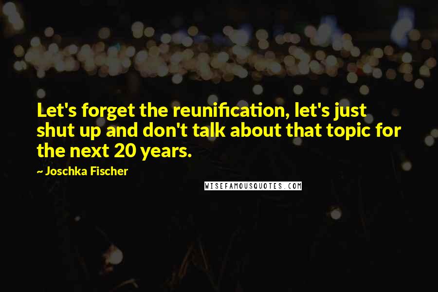 Joschka Fischer Quotes: Let's forget the reunification, let's just shut up and don't talk about that topic for the next 20 years.