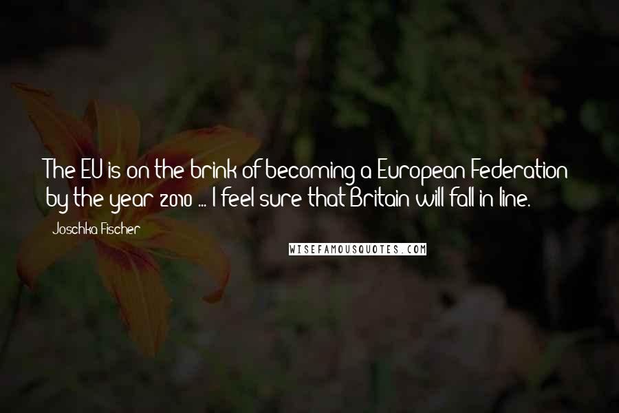 Joschka Fischer Quotes: The EU is on the brink of becoming a European Federation by the year 2010 ... I feel sure that Britain will fall in line.