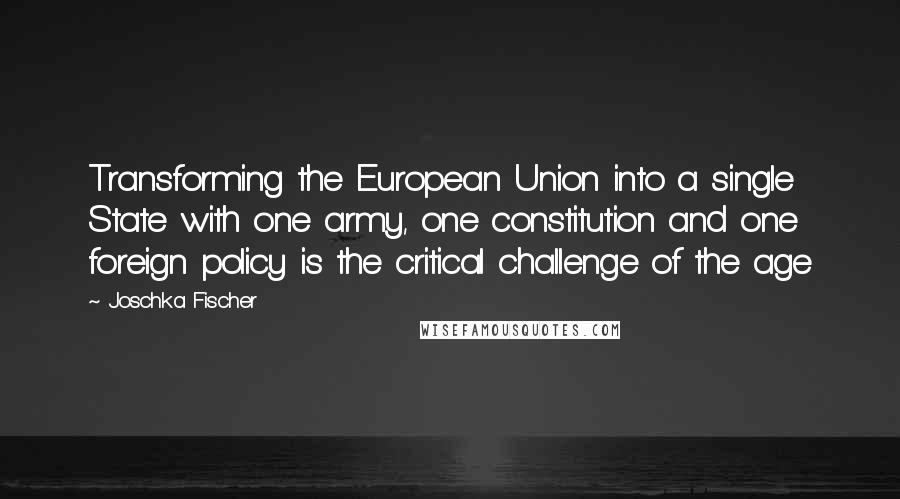 Joschka Fischer Quotes: Transforming the European Union into a single State with one army, one constitution and one foreign policy is the critical challenge of the age