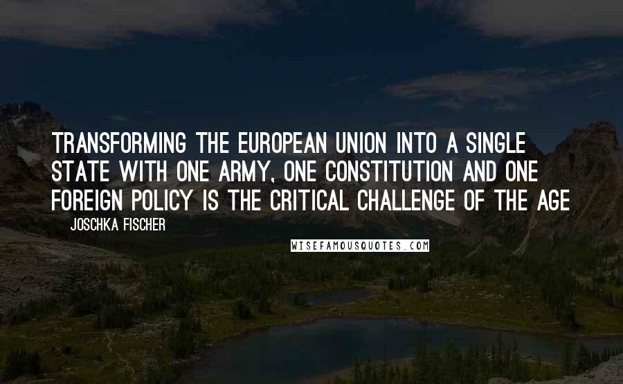 Joschka Fischer Quotes: Transforming the European Union into a single State with one army, one constitution and one foreign policy is the critical challenge of the age