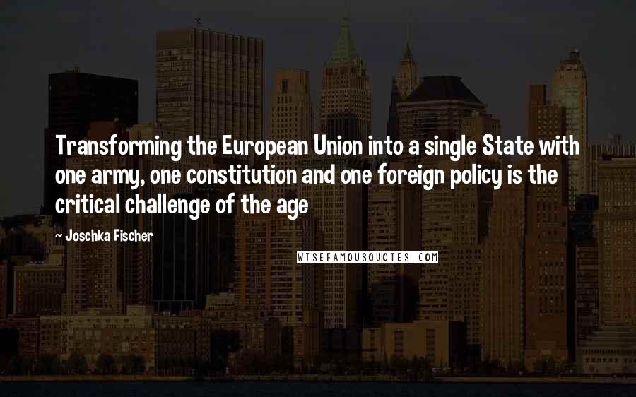 Joschka Fischer Quotes: Transforming the European Union into a single State with one army, one constitution and one foreign policy is the critical challenge of the age
