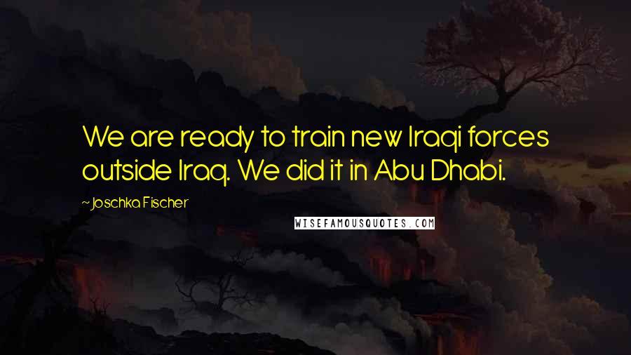 Joschka Fischer Quotes: We are ready to train new Iraqi forces outside Iraq. We did it in Abu Dhabi.