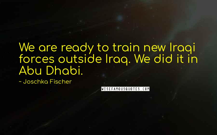 Joschka Fischer Quotes: We are ready to train new Iraqi forces outside Iraq. We did it in Abu Dhabi.