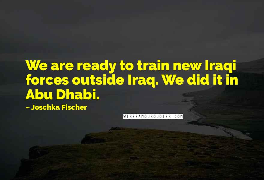 Joschka Fischer Quotes: We are ready to train new Iraqi forces outside Iraq. We did it in Abu Dhabi.