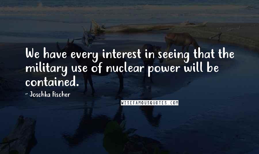 Joschka Fischer Quotes: We have every interest in seeing that the military use of nuclear power will be contained.