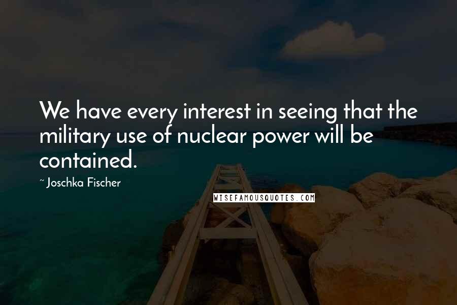 Joschka Fischer Quotes: We have every interest in seeing that the military use of nuclear power will be contained.