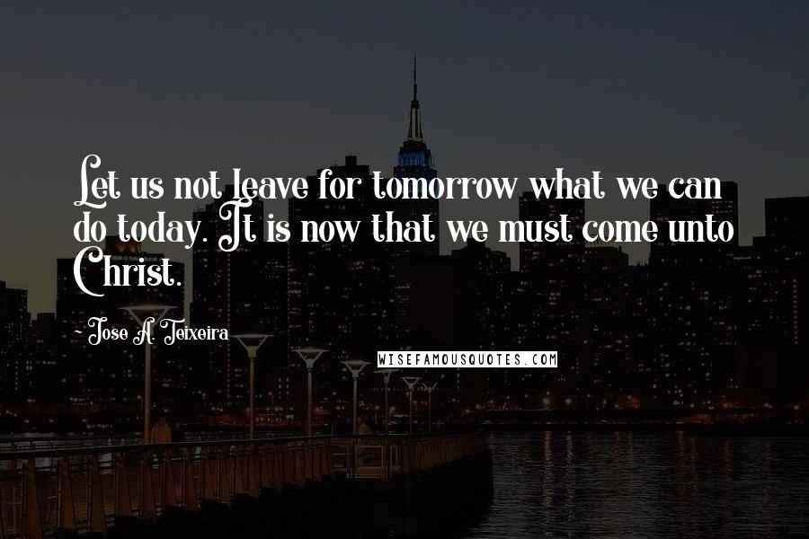 Jose A. Teixeira Quotes: Let us not leave for tomorrow what we can do today. It is now that we must come unto Christ.