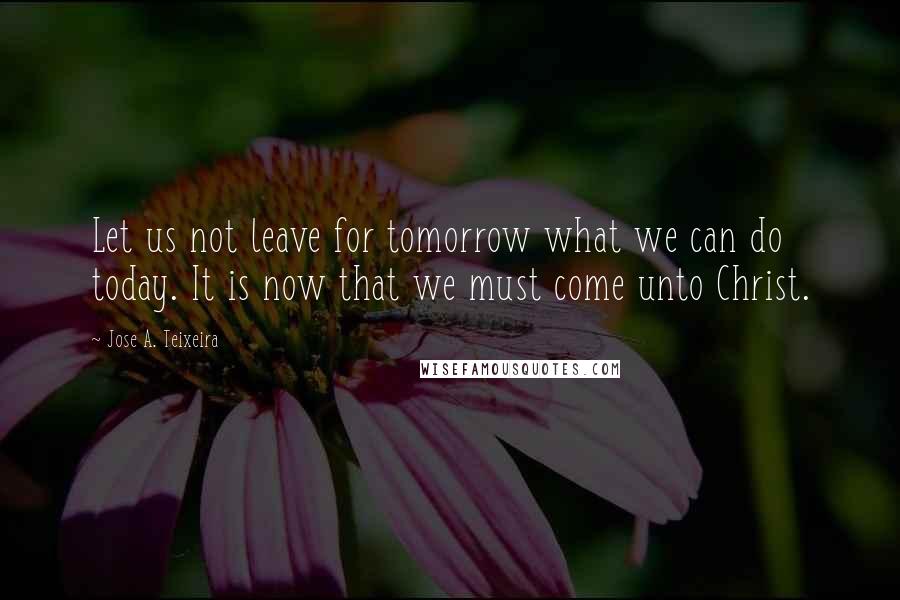 Jose A. Teixeira Quotes: Let us not leave for tomorrow what we can do today. It is now that we must come unto Christ.