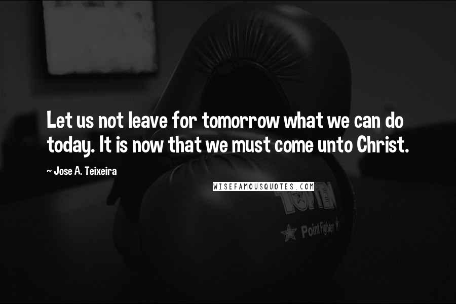 Jose A. Teixeira Quotes: Let us not leave for tomorrow what we can do today. It is now that we must come unto Christ.