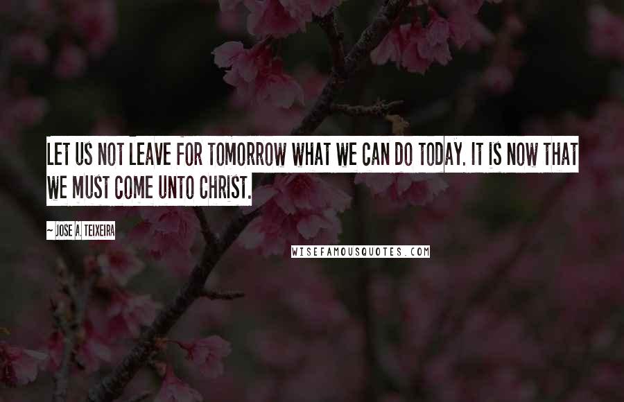 Jose A. Teixeira Quotes: Let us not leave for tomorrow what we can do today. It is now that we must come unto Christ.