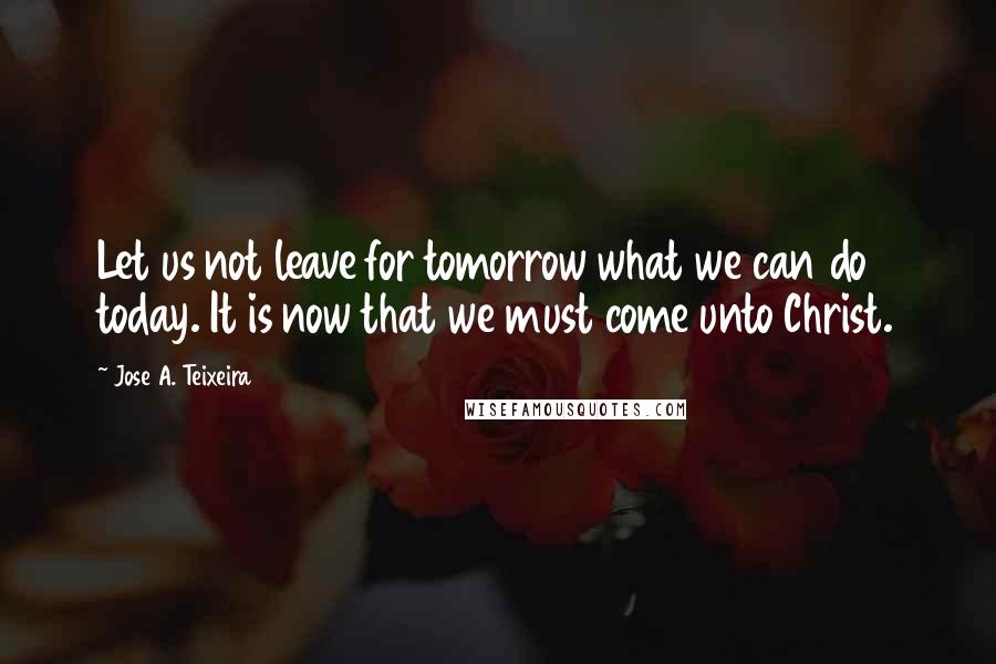 Jose A. Teixeira Quotes: Let us not leave for tomorrow what we can do today. It is now that we must come unto Christ.