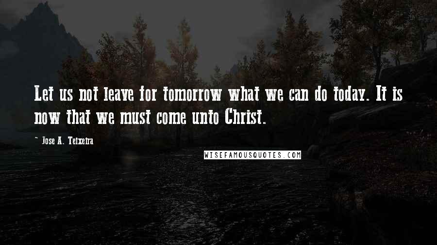 Jose A. Teixeira Quotes: Let us not leave for tomorrow what we can do today. It is now that we must come unto Christ.