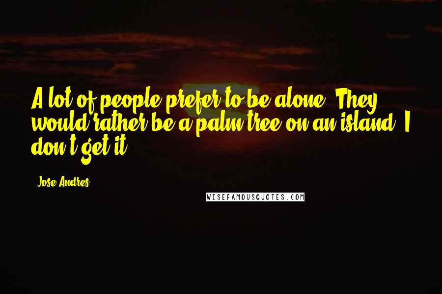 Jose Andres Quotes: A lot of people prefer to be alone. They would rather be a palm tree on an island. I don't get it.