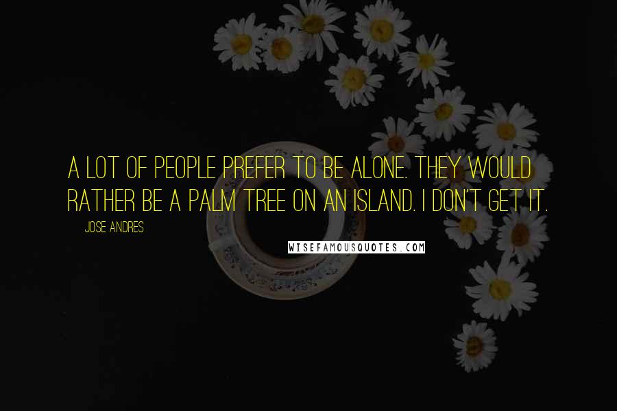 Jose Andres Quotes: A lot of people prefer to be alone. They would rather be a palm tree on an island. I don't get it.