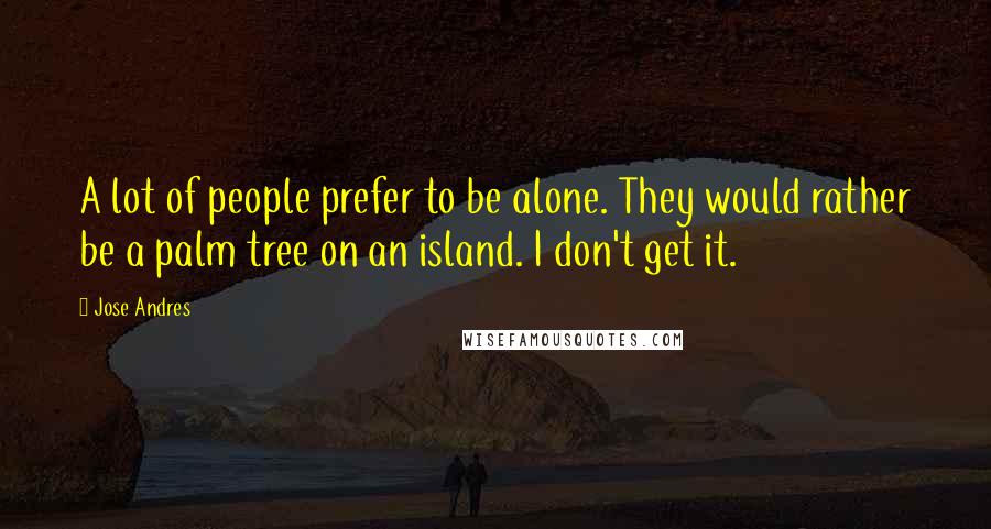 Jose Andres Quotes: A lot of people prefer to be alone. They would rather be a palm tree on an island. I don't get it.