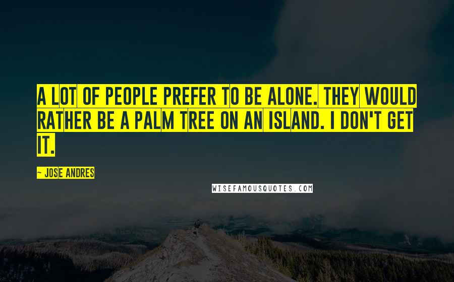 Jose Andres Quotes: A lot of people prefer to be alone. They would rather be a palm tree on an island. I don't get it.