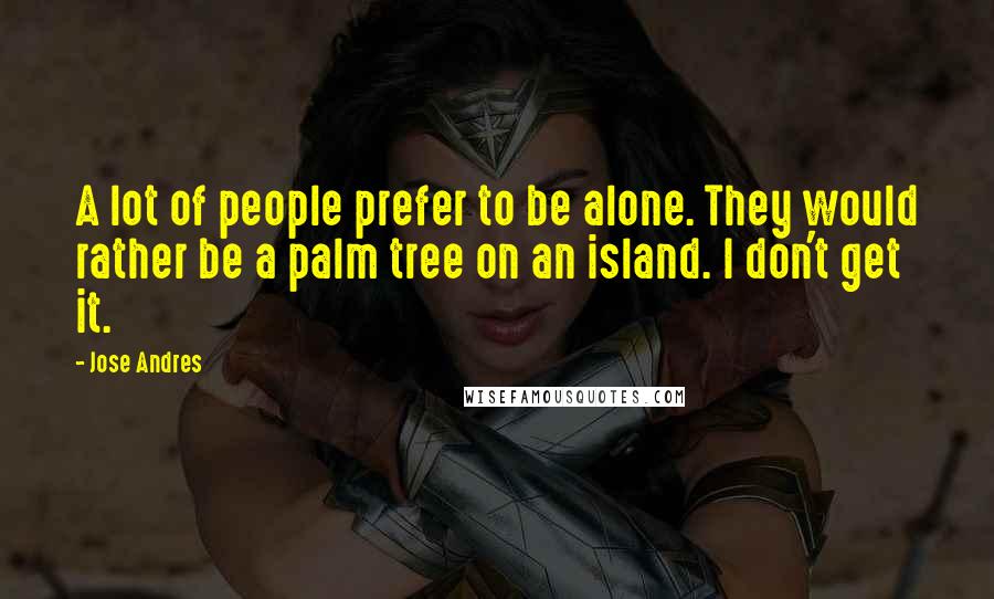 Jose Andres Quotes: A lot of people prefer to be alone. They would rather be a palm tree on an island. I don't get it.