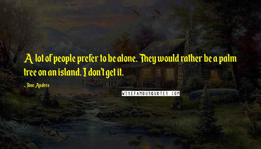 Jose Andres Quotes: A lot of people prefer to be alone. They would rather be a palm tree on an island. I don't get it.