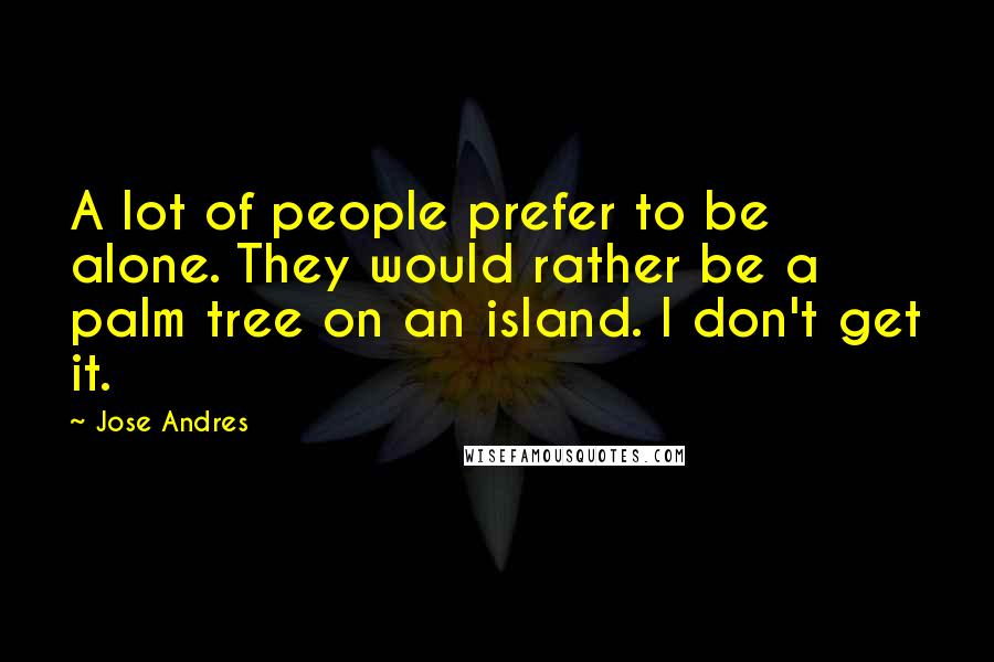 Jose Andres Quotes: A lot of people prefer to be alone. They would rather be a palm tree on an island. I don't get it.