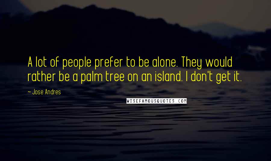 Jose Andres Quotes: A lot of people prefer to be alone. They would rather be a palm tree on an island. I don't get it.
