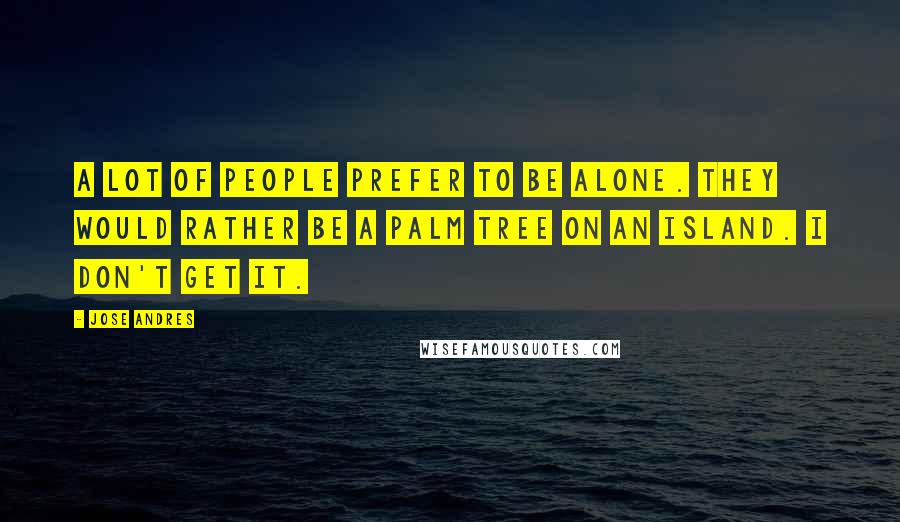 Jose Andres Quotes: A lot of people prefer to be alone. They would rather be a palm tree on an island. I don't get it.