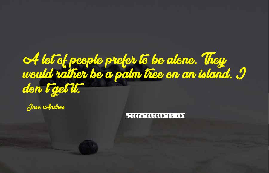 Jose Andres Quotes: A lot of people prefer to be alone. They would rather be a palm tree on an island. I don't get it.