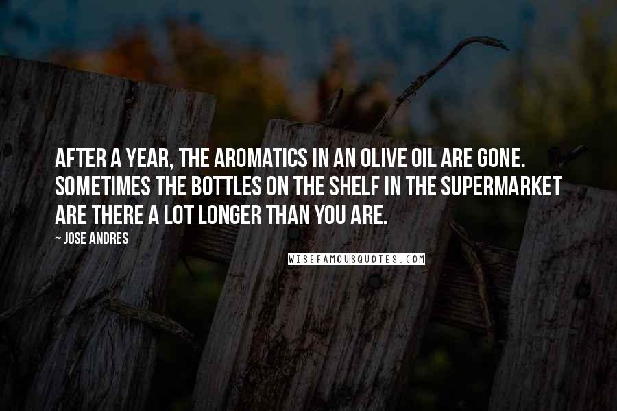 Jose Andres Quotes: After a year, the aromatics in an olive oil are gone. Sometimes the bottles on the shelf in the supermarket are there a lot longer than you are.