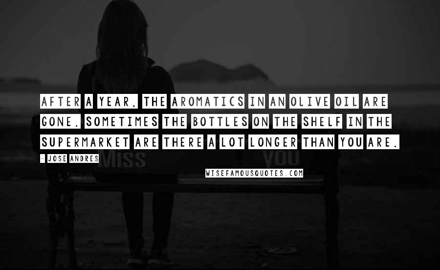 Jose Andres Quotes: After a year, the aromatics in an olive oil are gone. Sometimes the bottles on the shelf in the supermarket are there a lot longer than you are.