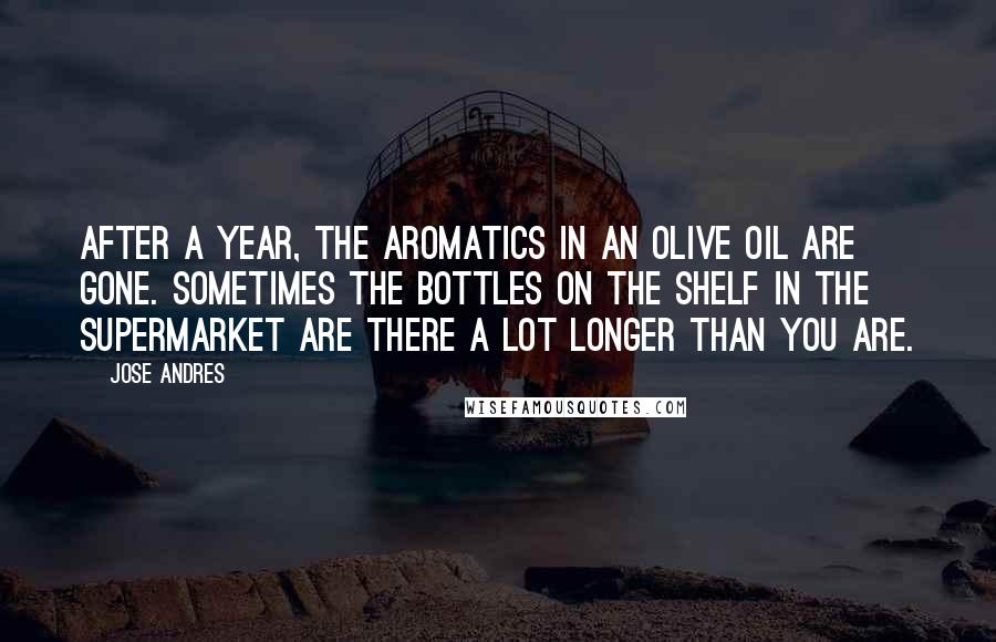 Jose Andres Quotes: After a year, the aromatics in an olive oil are gone. Sometimes the bottles on the shelf in the supermarket are there a lot longer than you are.