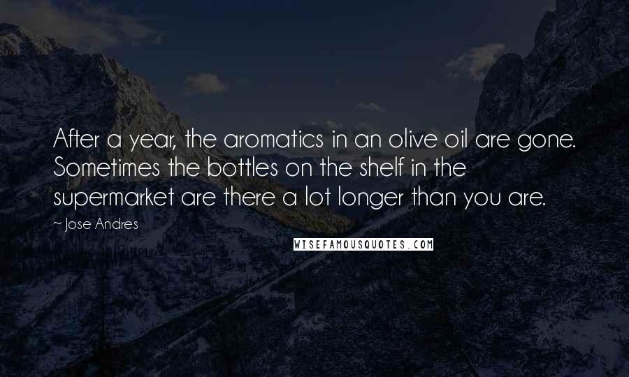 Jose Andres Quotes: After a year, the aromatics in an olive oil are gone. Sometimes the bottles on the shelf in the supermarket are there a lot longer than you are.