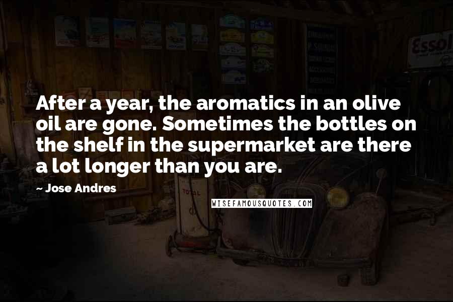 Jose Andres Quotes: After a year, the aromatics in an olive oil are gone. Sometimes the bottles on the shelf in the supermarket are there a lot longer than you are.