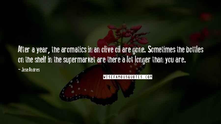 Jose Andres Quotes: After a year, the aromatics in an olive oil are gone. Sometimes the bottles on the shelf in the supermarket are there a lot longer than you are.