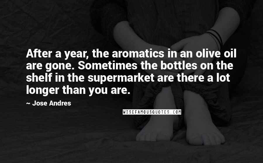 Jose Andres Quotes: After a year, the aromatics in an olive oil are gone. Sometimes the bottles on the shelf in the supermarket are there a lot longer than you are.