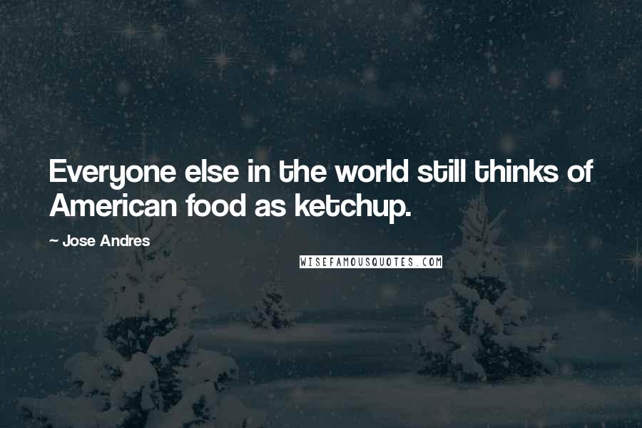 Jose Andres Quotes: Everyone else in the world still thinks of American food as ketchup.