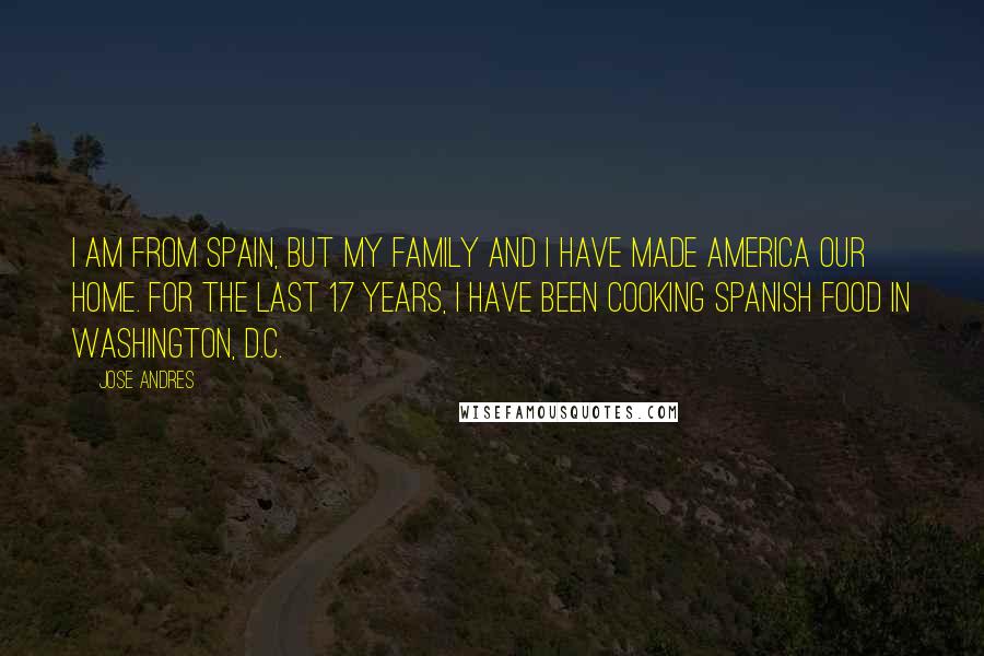 Jose Andres Quotes: I am from Spain, but my family and I have made America our home. For the last 17 years, I have been cooking Spanish food in Washington, D.C.