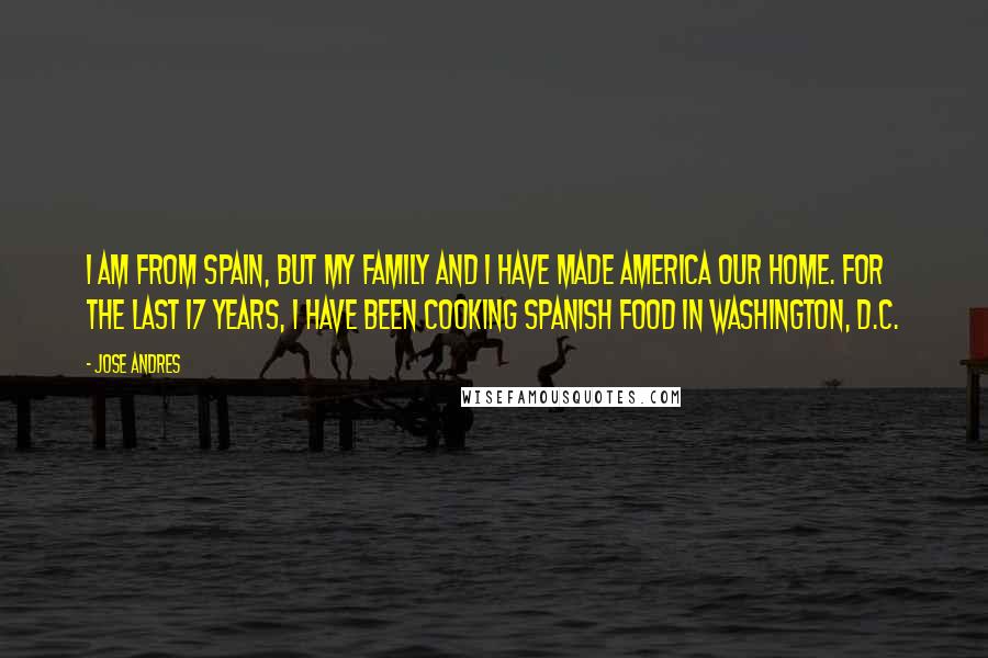 Jose Andres Quotes: I am from Spain, but my family and I have made America our home. For the last 17 years, I have been cooking Spanish food in Washington, D.C.