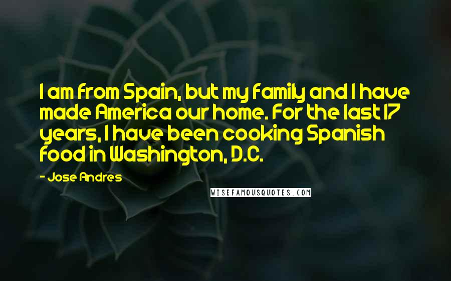 Jose Andres Quotes: I am from Spain, but my family and I have made America our home. For the last 17 years, I have been cooking Spanish food in Washington, D.C.