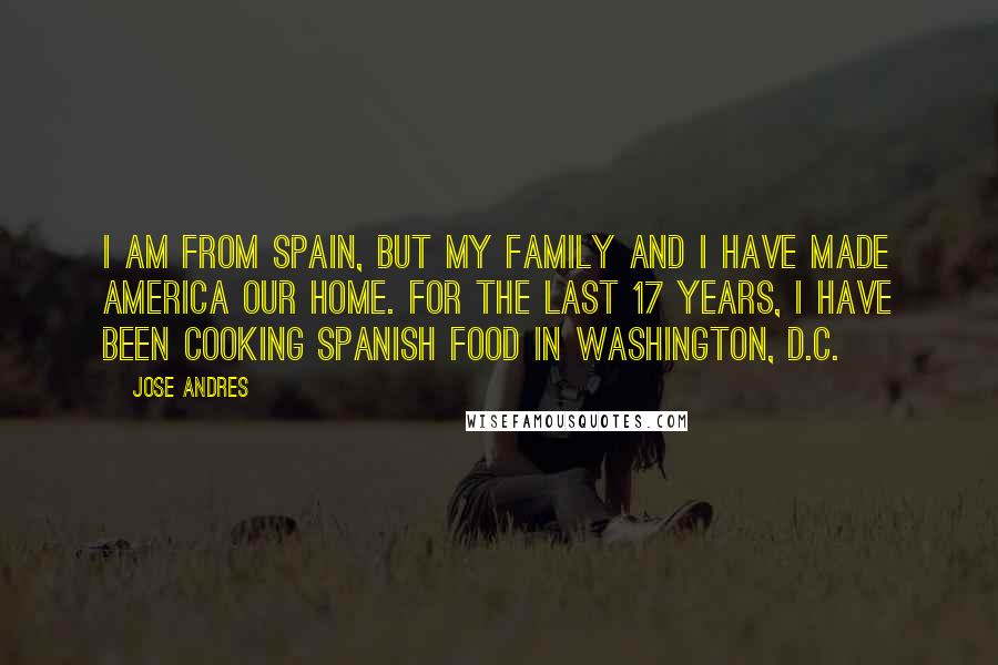 Jose Andres Quotes: I am from Spain, but my family and I have made America our home. For the last 17 years, I have been cooking Spanish food in Washington, D.C.