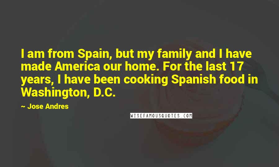 Jose Andres Quotes: I am from Spain, but my family and I have made America our home. For the last 17 years, I have been cooking Spanish food in Washington, D.C.