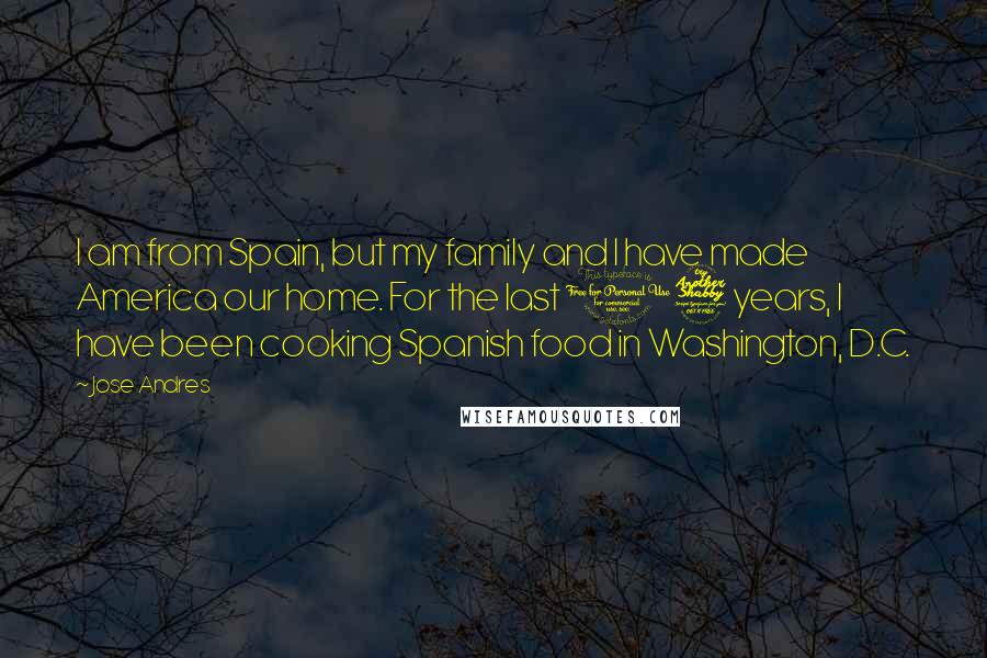 Jose Andres Quotes: I am from Spain, but my family and I have made America our home. For the last 17 years, I have been cooking Spanish food in Washington, D.C.