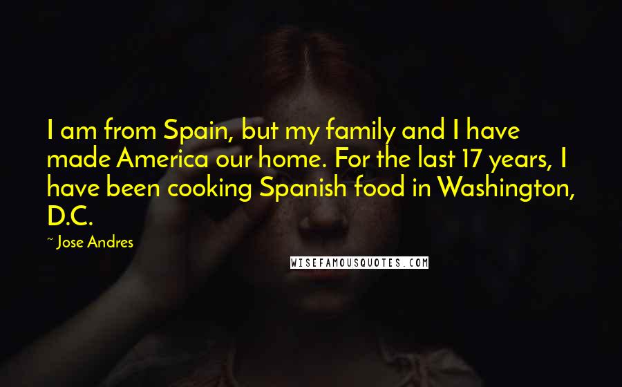 Jose Andres Quotes: I am from Spain, but my family and I have made America our home. For the last 17 years, I have been cooking Spanish food in Washington, D.C.