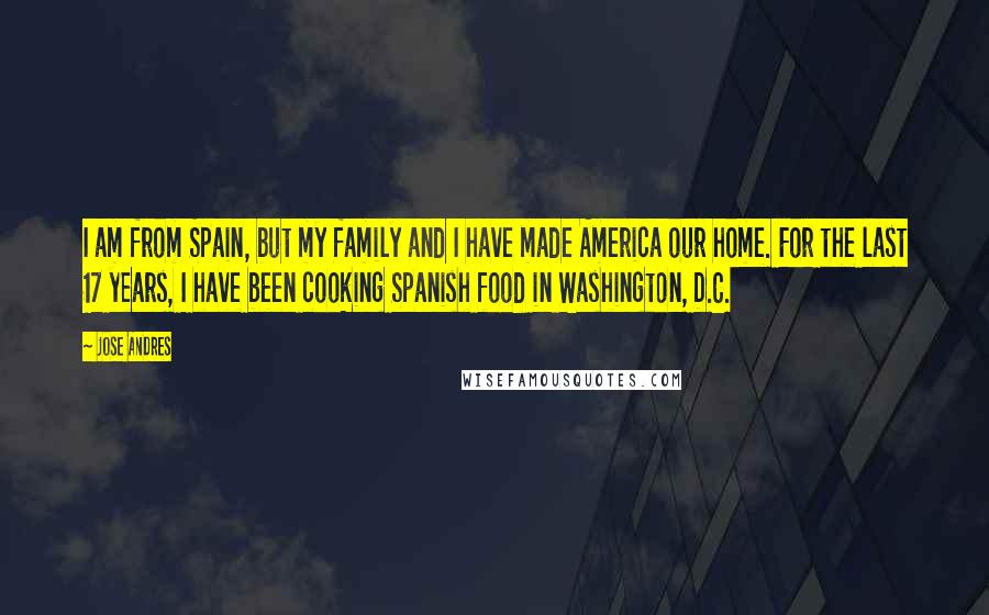 Jose Andres Quotes: I am from Spain, but my family and I have made America our home. For the last 17 years, I have been cooking Spanish food in Washington, D.C.