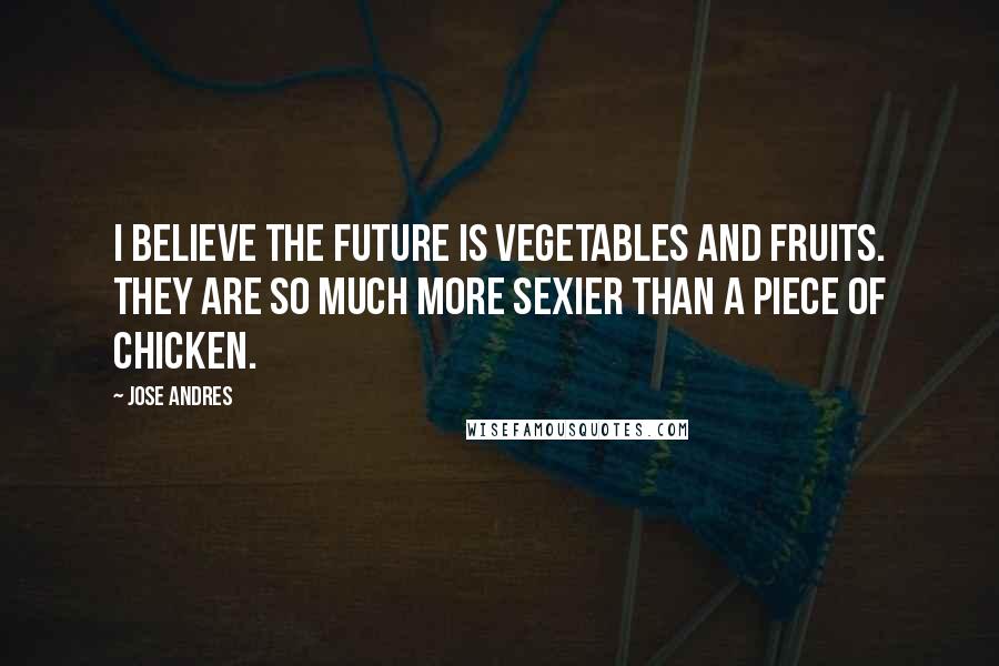 Jose Andres Quotes: I believe the future is vegetables and fruits. They are so much more sexier than a piece of chicken.