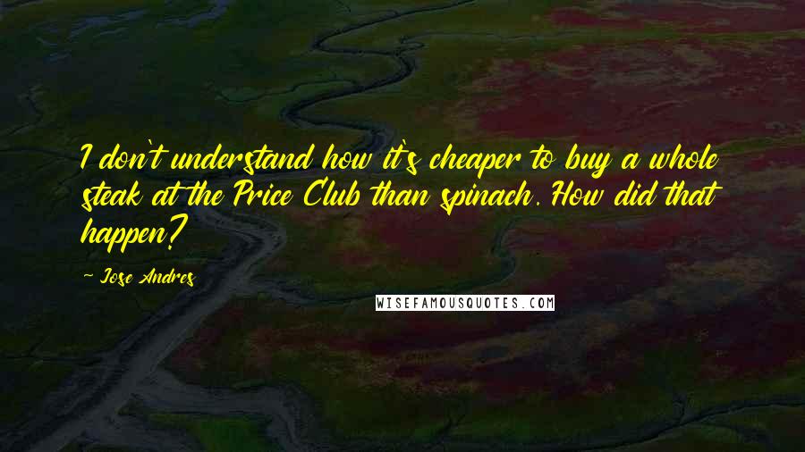 Jose Andres Quotes: I don't understand how it's cheaper to buy a whole steak at the Price Club than spinach. How did that happen?