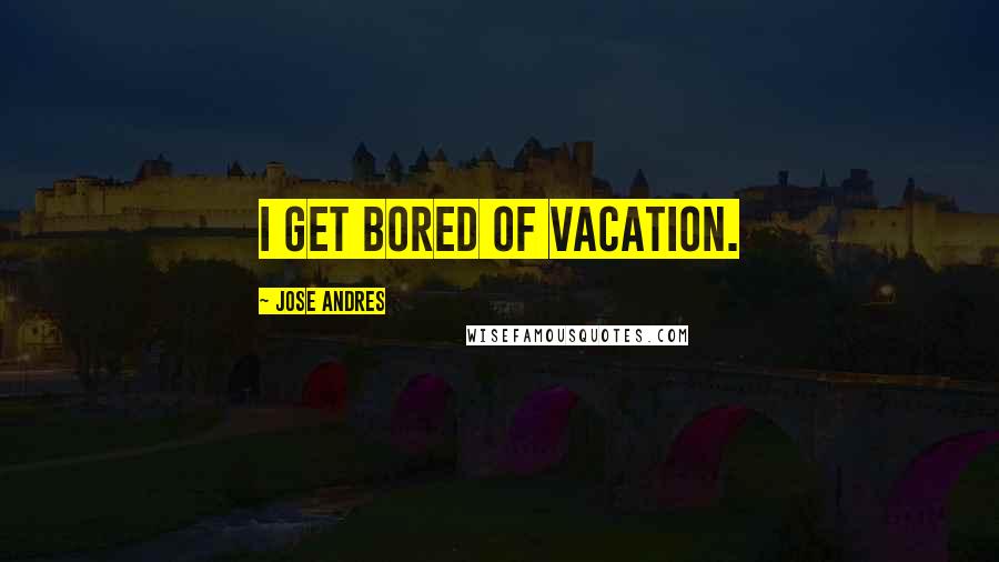 Jose Andres Quotes: I get bored of vacation.