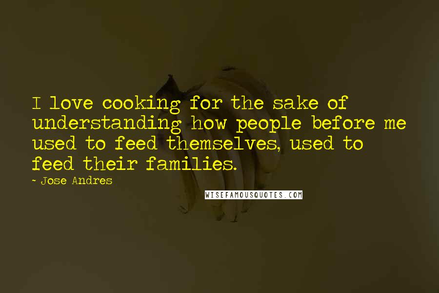 Jose Andres Quotes: I love cooking for the sake of understanding how people before me used to feed themselves, used to feed their families.