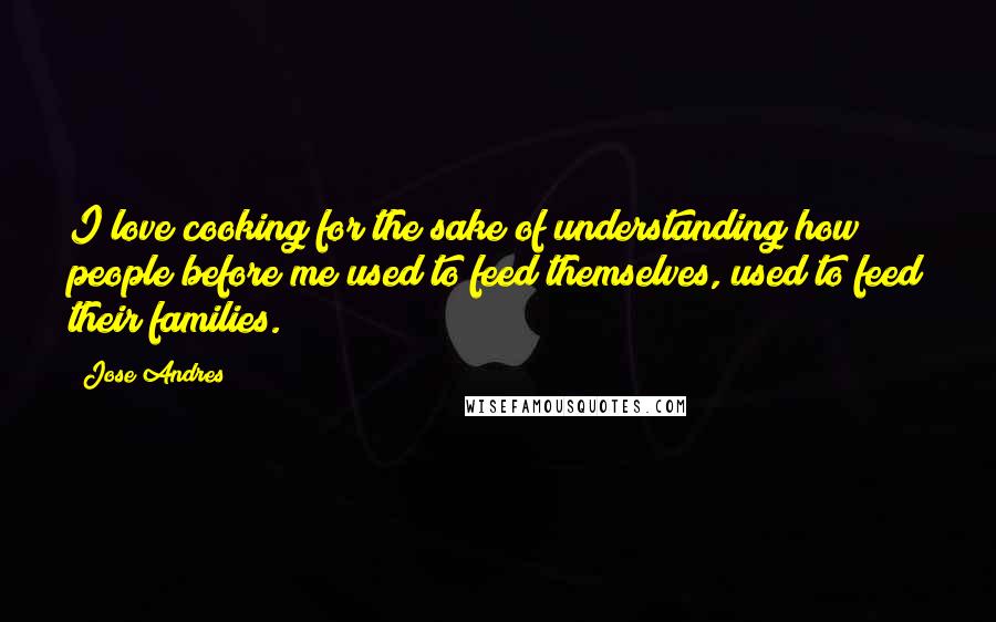 Jose Andres Quotes: I love cooking for the sake of understanding how people before me used to feed themselves, used to feed their families.