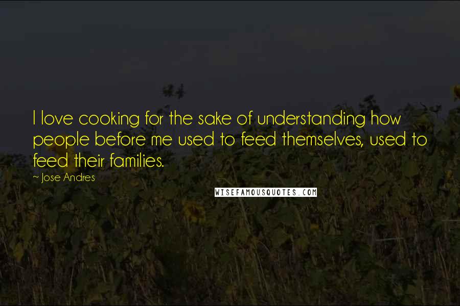 Jose Andres Quotes: I love cooking for the sake of understanding how people before me used to feed themselves, used to feed their families.