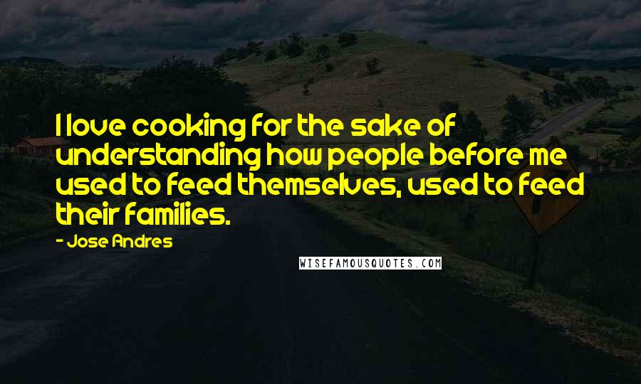 Jose Andres Quotes: I love cooking for the sake of understanding how people before me used to feed themselves, used to feed their families.