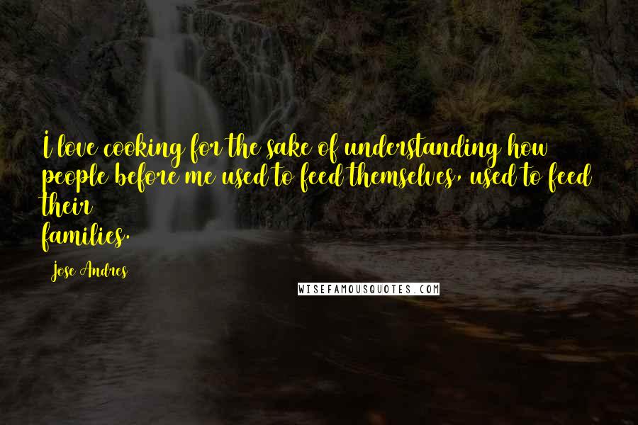 Jose Andres Quotes: I love cooking for the sake of understanding how people before me used to feed themselves, used to feed their families.